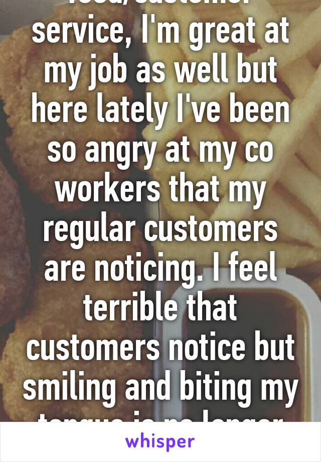 I work in food/customer service, I'm great at my job as well but here lately I've been so angry at my co workers that my regular customers are noticing. I feel terrible that customers notice but smiling and biting my tongue is no longer helping.
