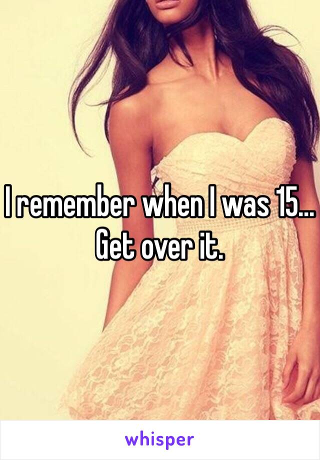 I remember when I was 15... Get over it. 
