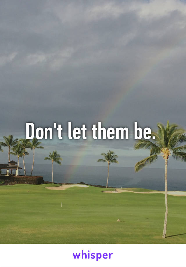 Don't let them be. 