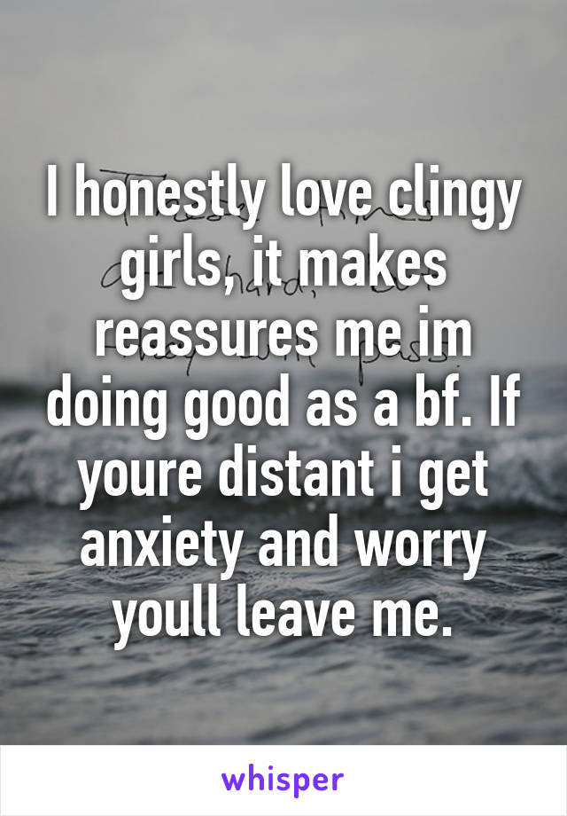 I honestly love clingy girls, it makes reassures me im doing good as a bf. If youre distant i get anxiety and worry youll leave me.