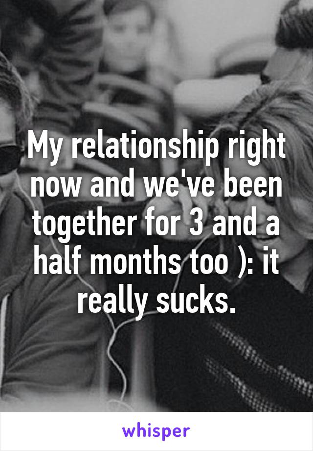 My relationship right now and we've been together for 3 and a half months too ): it really sucks.