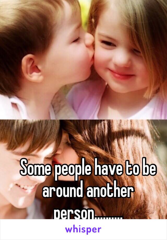 Some people have to be around another person..........