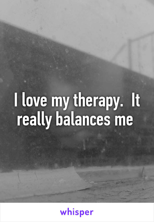 I love my therapy.  It really balances me 
