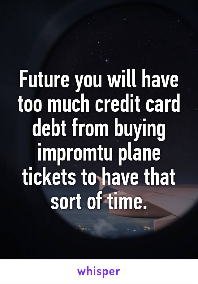 Future you will have too much credit card debt from buying impromtu plane tickets to have that sort of time.