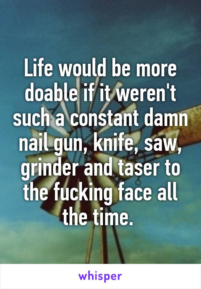 Life would be more doable if it weren't such a constant damn nail gun, knife, saw, grinder and taser to the fucking face all the time. 