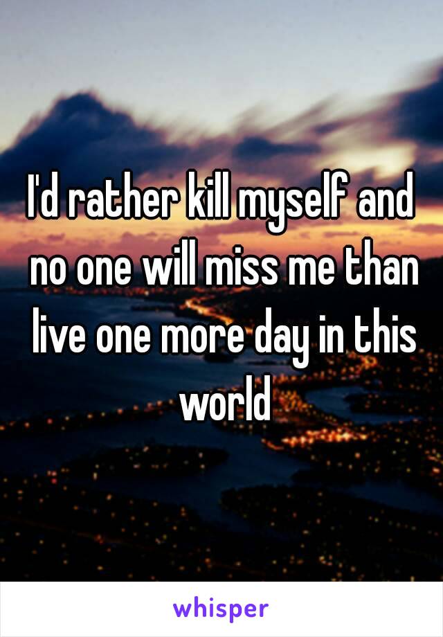 I'd rather kill myself and no one will miss me than live one more day in this world
