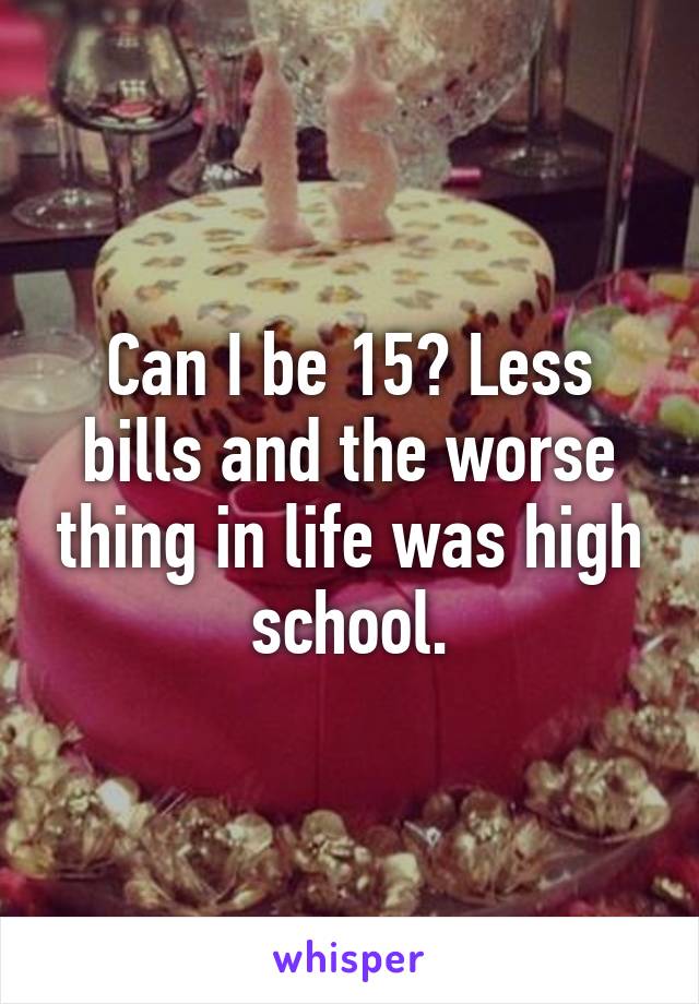 Can I be 15? Less bills and the worse thing in life was high school.