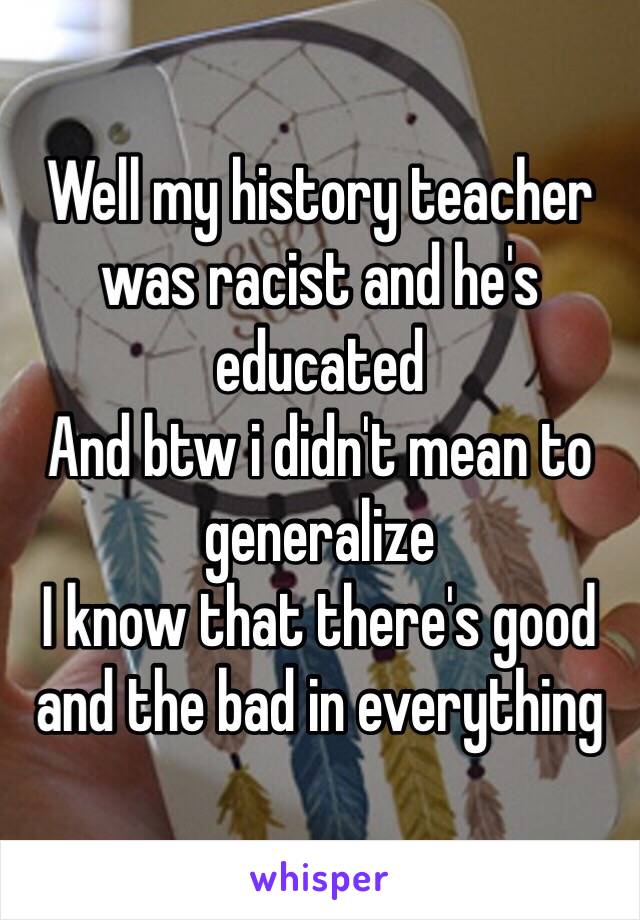 Well my history teacher was racist and he's educated 
And btw i didn't mean to generalize 
I know that there's good and the bad in everything 