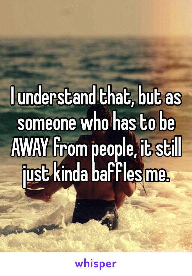 I understand that, but as someone who has to be AWAY from people, it still just kinda baffles me. 