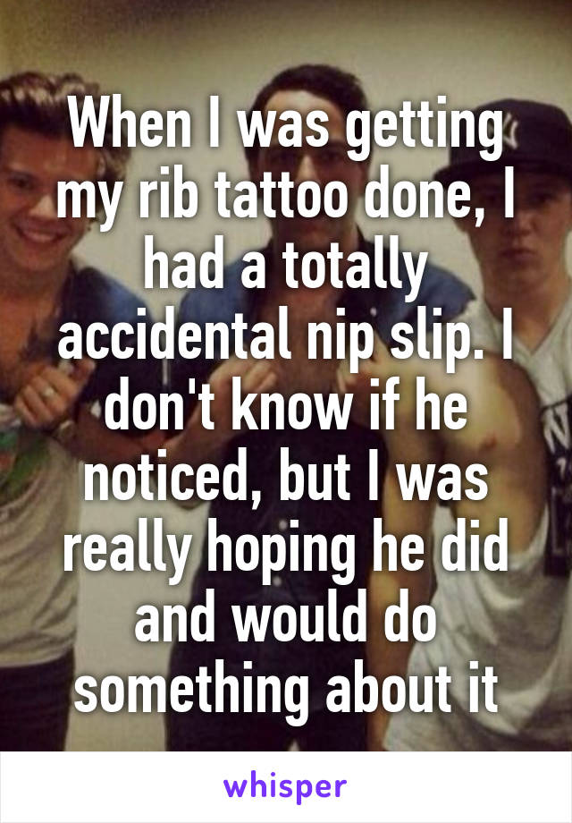 When I was getting my rib tattoo done, I had a totally accidental nip slip. I don't know if he noticed, but I was really hoping he did and would do something about it