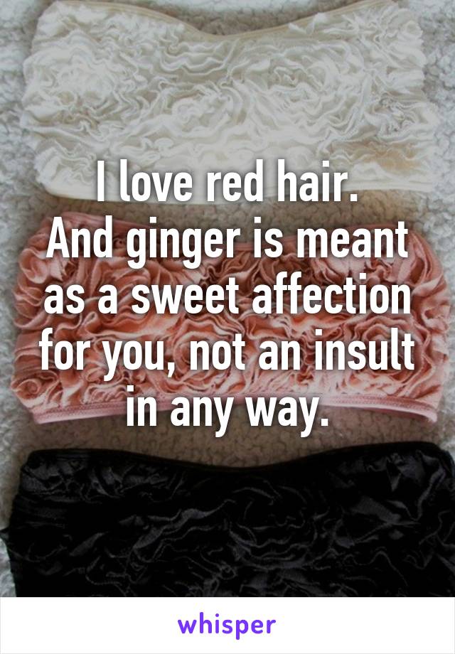 I love red hair.
And ginger is meant as a sweet affection for you, not an insult in any way.
