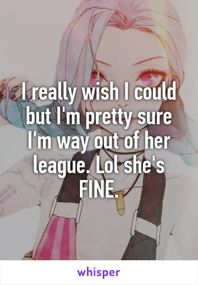 I really wish I could but I'm pretty sure I'm way out of her league. Lol she's FINE.