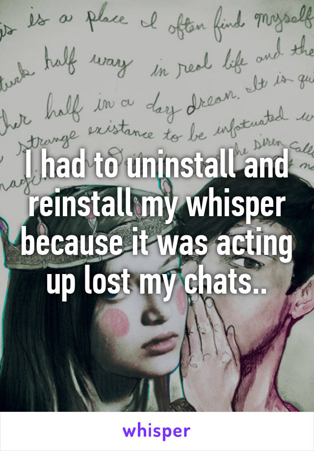 I had to uninstall and reinstall my whisper because it was acting up lost my chats..