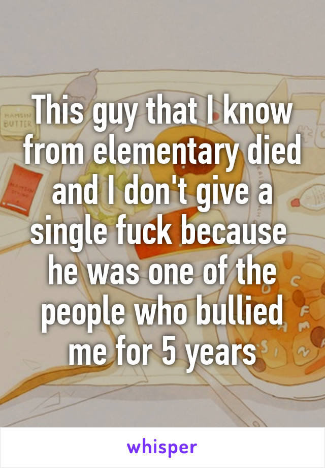 This guy that I know from elementary died and I don't give a single fuck because  he was one of the people who bullied me for 5 years