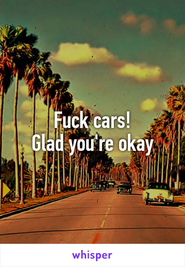 Fuck cars!
Glad you're okay