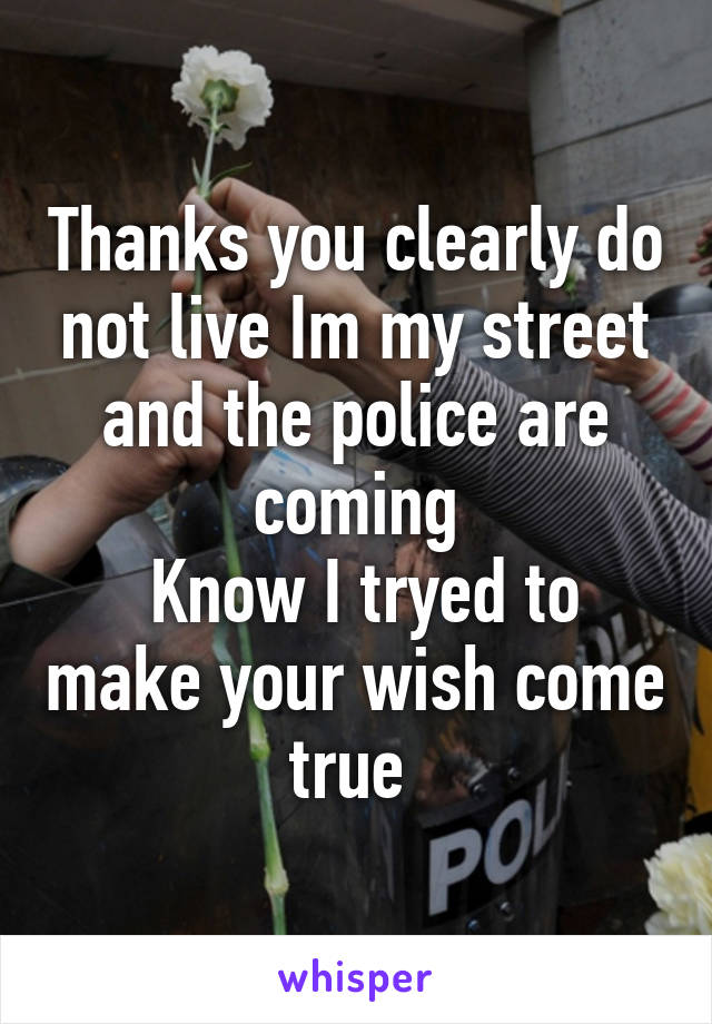 Thanks you clearly do not live Im my street and the police are coming
 Know I tryed to make your wish come true 