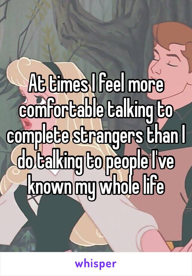 At times I feel more comfortable talking to complete strangers than I do talking to people I've known my whole life