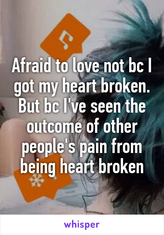 Afraid to love not bc I got my heart broken. But bc I've seen the outcome of other people's pain from being heart broken