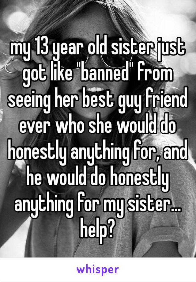 my 13 year old sister just got like "banned" from seeing her best guy friend ever who she would do honestly anything for, and he would do honestly anything for my sister... help?
