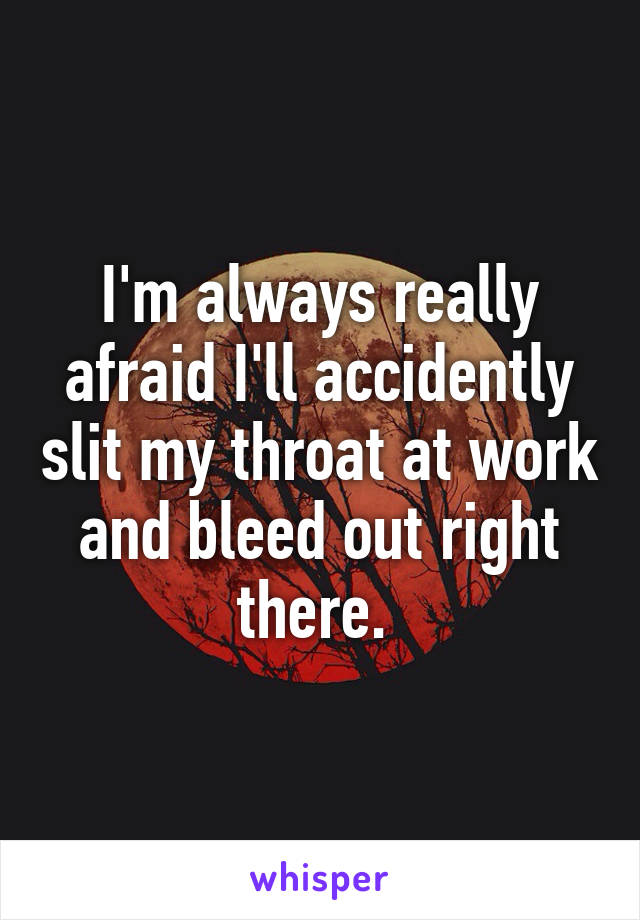 I'm always really afraid I'll accidently slit my throat at work and bleed out right there. 