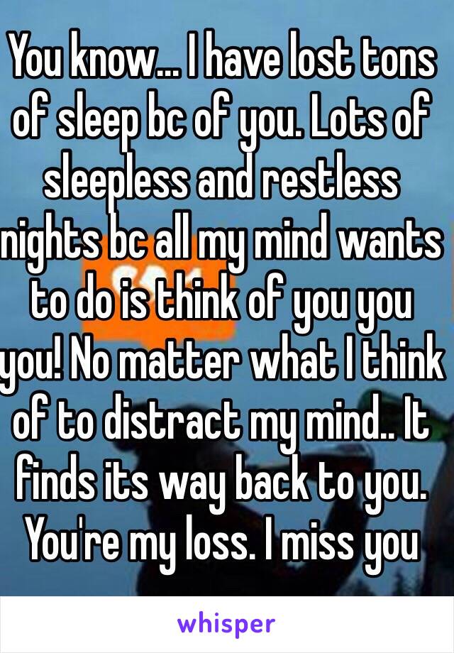 You know... I have lost tons of sleep bc of you. Lots of sleepless and restless nights bc all my mind wants to do is think of you you you! No matter what I think of to distract my mind.. It finds its way back to you. You're my loss. I miss you