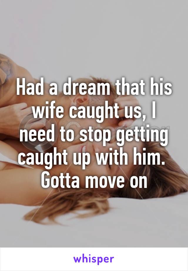 Had a dream that his wife caught us, I need to stop getting caught up with him. 
Gotta move on