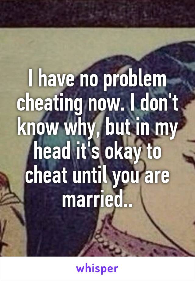 I have no problem cheating now. I don't know why, but in my head it's okay to cheat until you are married..