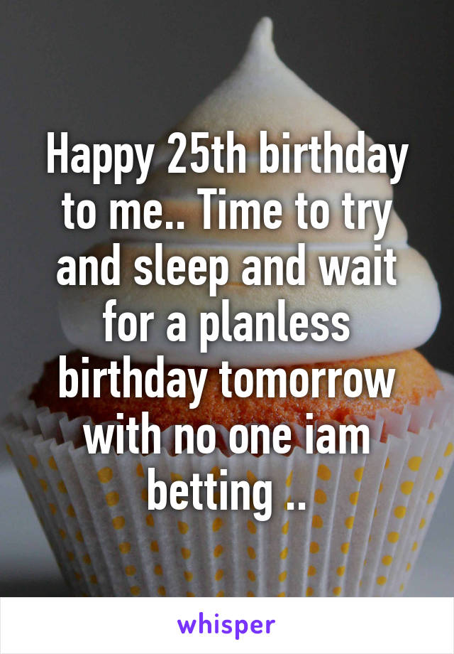 Happy 25th birthday to me.. Time to try and sleep and wait for a planless birthday tomorrow with no one iam betting ..
