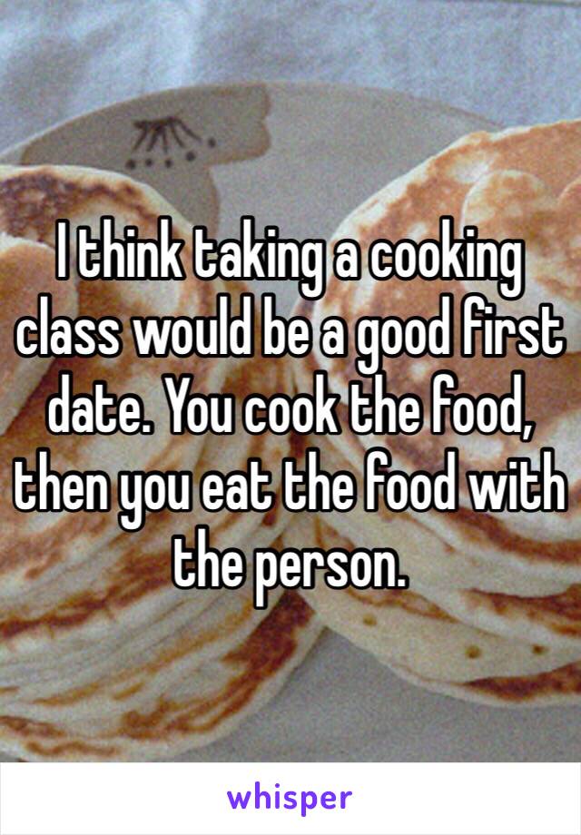 I think taking a cooking class would be a good first date. You cook the food, then you eat the food with the person.