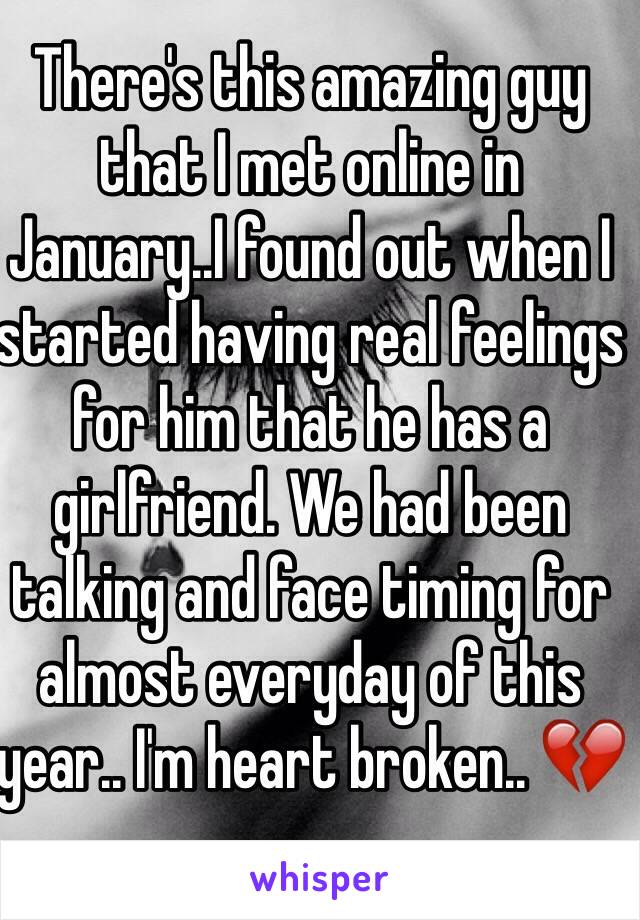 There's this amazing guy that I met online in January..I found out when I started having real feelings for him that he has a girlfriend. We had been talking and face timing for almost everyday of this year.. I'm heart broken.. 💔