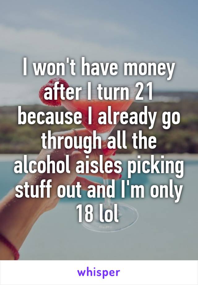 I won't have money after I turn 21 because I already go through all the alcohol aisles picking stuff out and I'm only 18 lol 