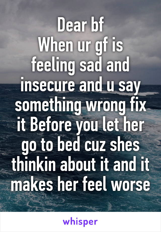 Dear bf
When ur gf is feeling sad and insecure and u say something wrong fix it Before you let her go to bed cuz shes thinkin about it and it makes her feel worse 