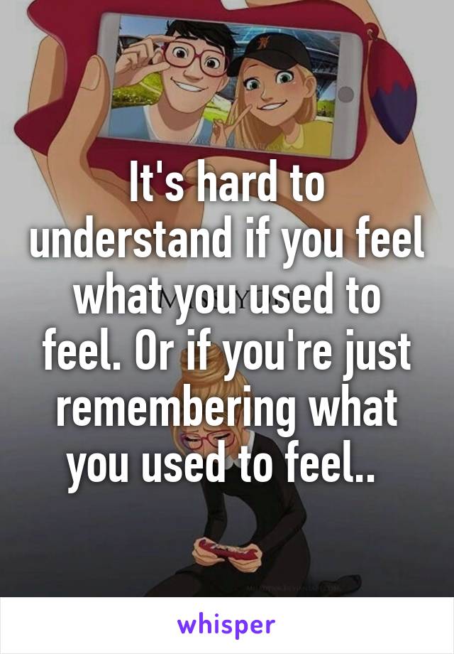 It's hard to understand if you feel what you used to feel. Or if you're just remembering what you used to feel.. 
