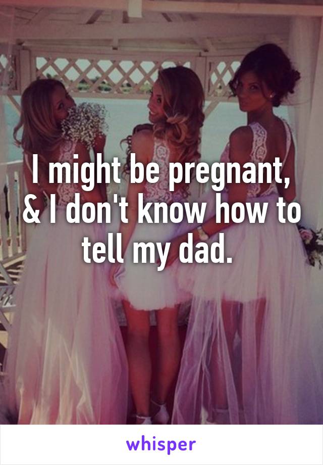 I might be pregnant, & I don't know how to tell my dad. 
