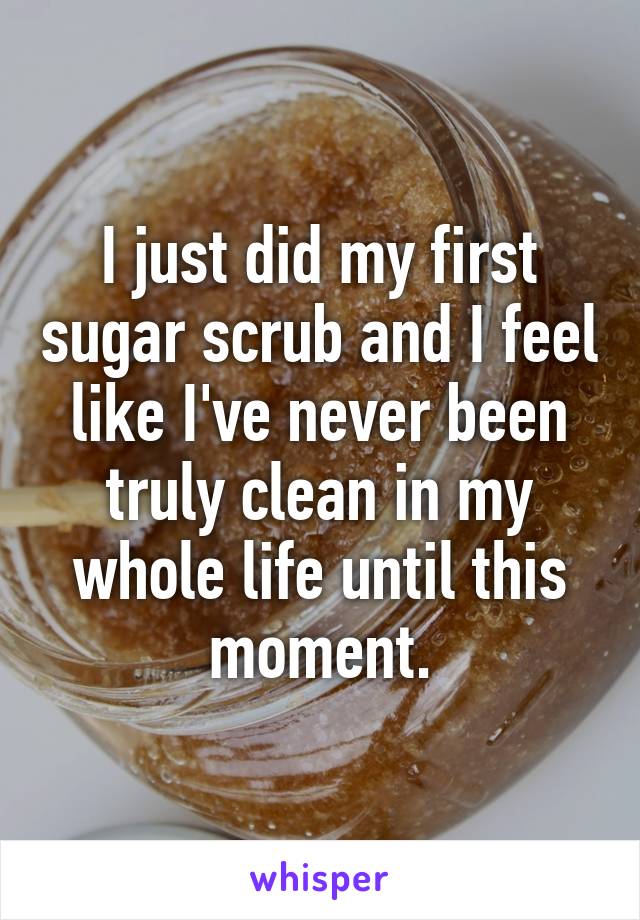 I just did my first sugar scrub and I feel like I've never been truly clean in my whole life until this moment.