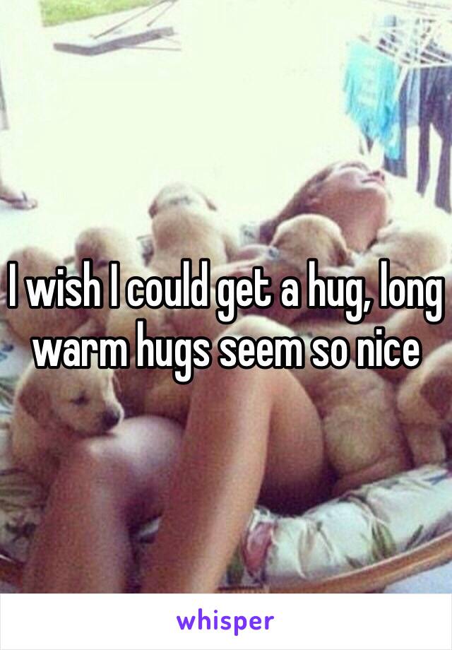 I wish I could get a hug, long warm hugs seem so nice