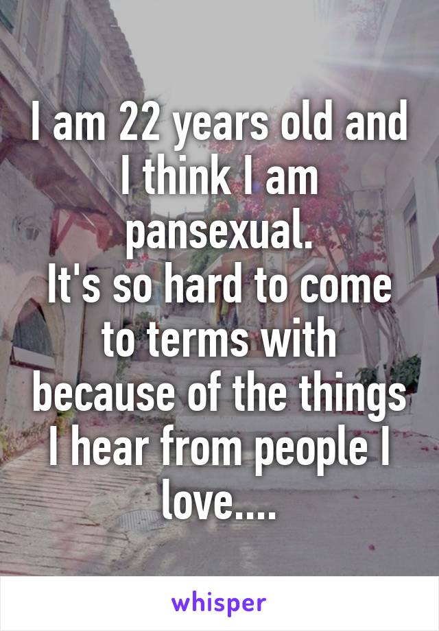 I am 22 years old and I think I am pansexual.
It's so hard to come to terms with because of the things I hear from people I love....