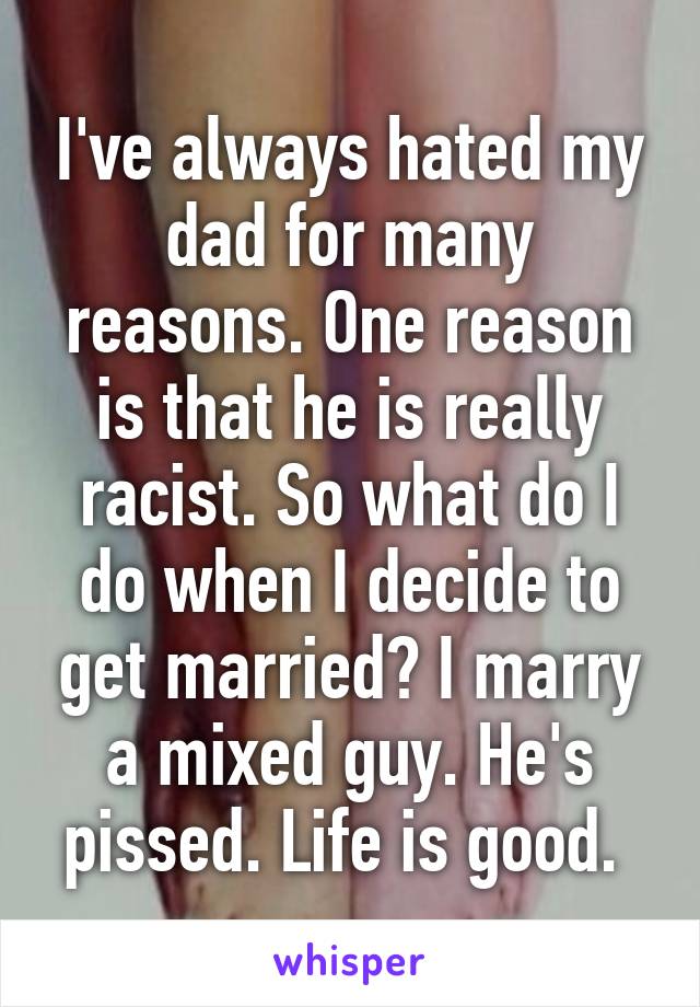 I've always hated my dad for many reasons. One reason is that he is really racist. So what do I do when I decide to get married? I marry a mixed guy. He's pissed. Life is good. 