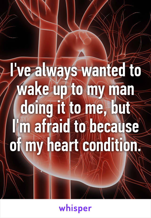 I've always wanted to wake up to my man doing it to me, but I'm afraid to because of my heart condition.