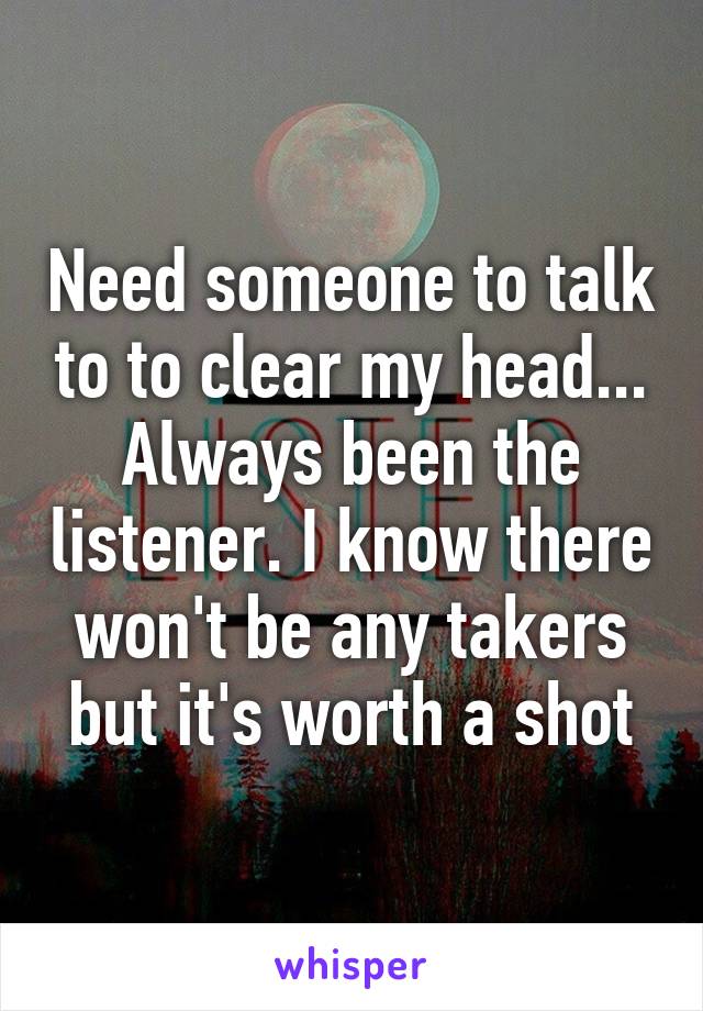 Need someone to talk to to clear my head... Always been the listener. I know there won't be any takers but it's worth a shot