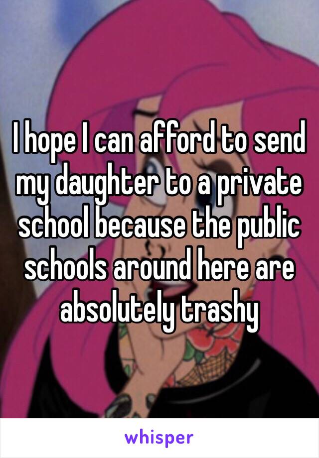 I hope I can afford to send my daughter to a private school because the public schools around here are absolutely trashy 