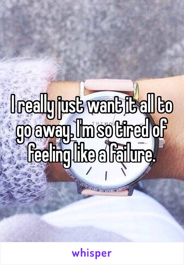 I really just want it all to go away. I'm so tired of feeling like a failure. 