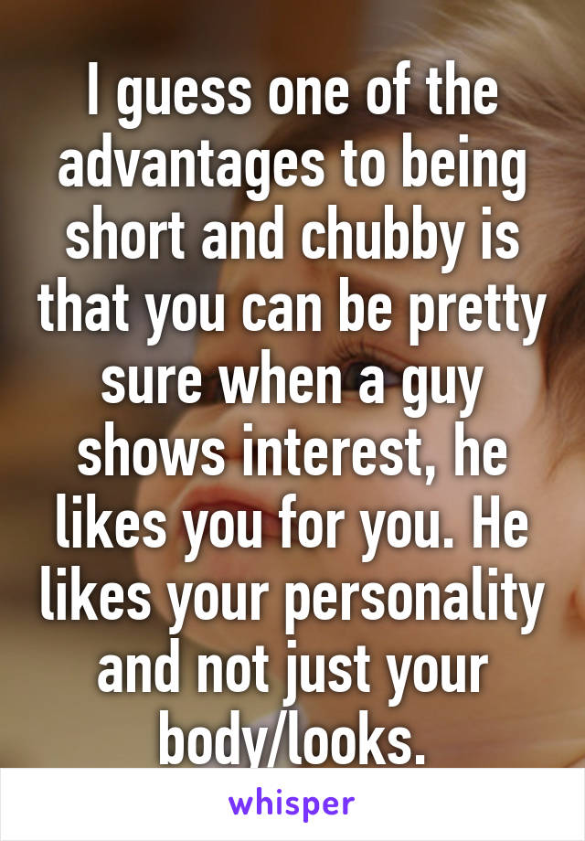 I guess one of the advantages to being short and chubby is that you can be pretty sure when a guy shows interest, he likes you for you. He likes your personality and not just your body/looks.