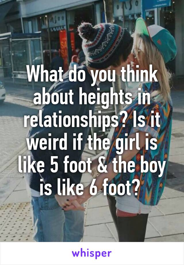 What do you think about heights in relationships? Is it weird if the girl is like 5 foot & the boy is like 6 foot? 