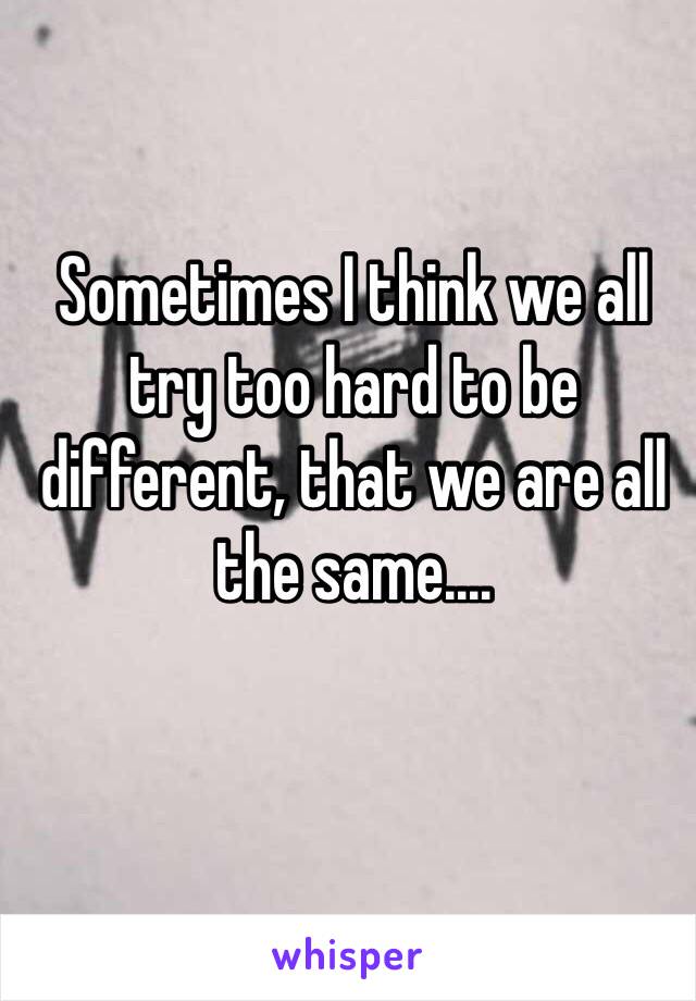 Sometimes I think we all try too hard to be different, that we are all the same....