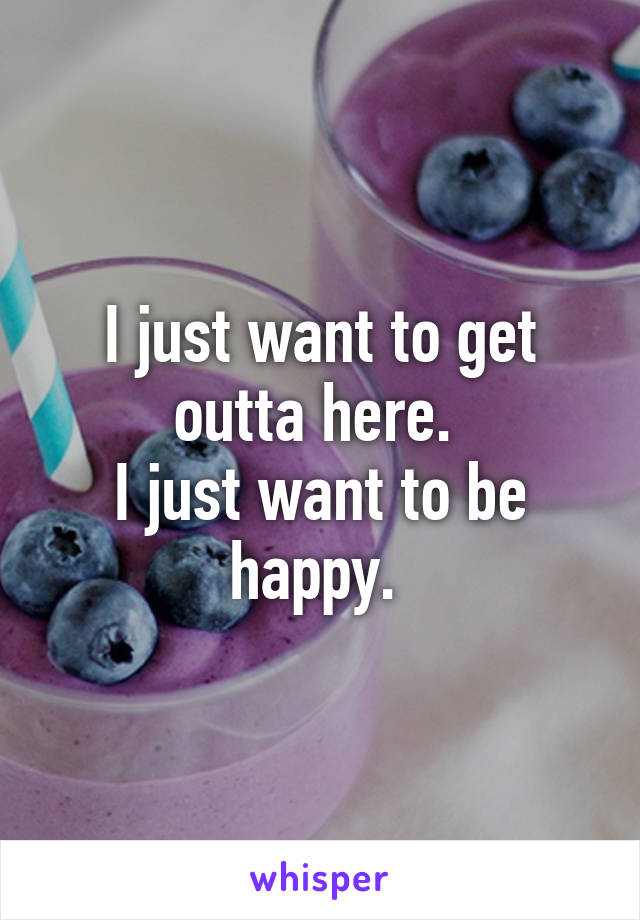 I just want to get outta here. 
I just want to be happy. 