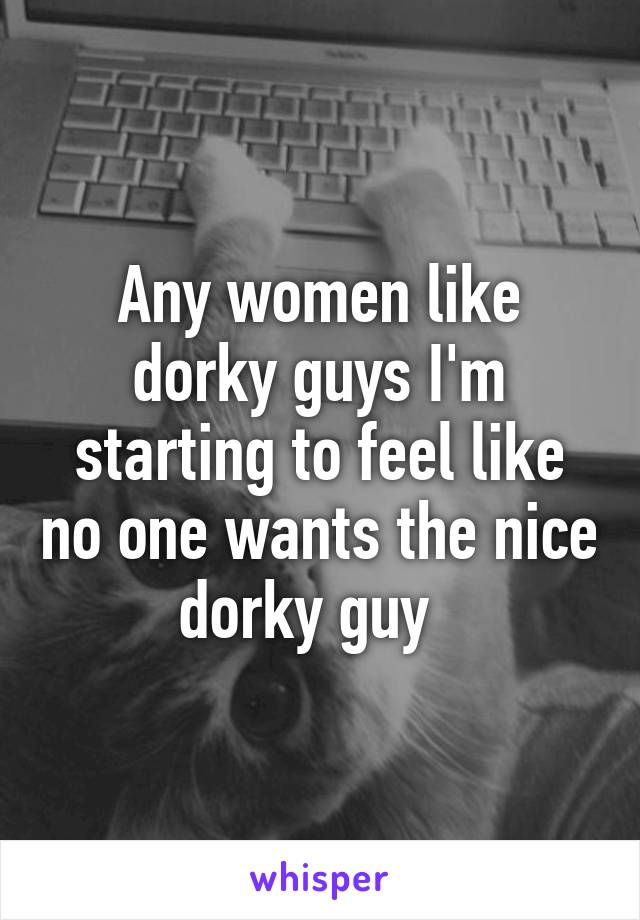 Any women like dorky guys I'm starting to feel like no one wants the nice dorky guy  