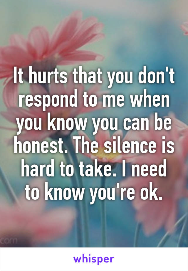 It hurts that you don't respond to me when you know you can be honest. The silence is hard to take. I need to know you're ok.