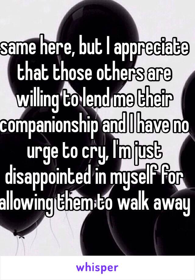 same here, but I appreciate that those others are willing to lend me their companionship and I have no urge to cry, I'm just disappointed in myself for allowing them to walk away