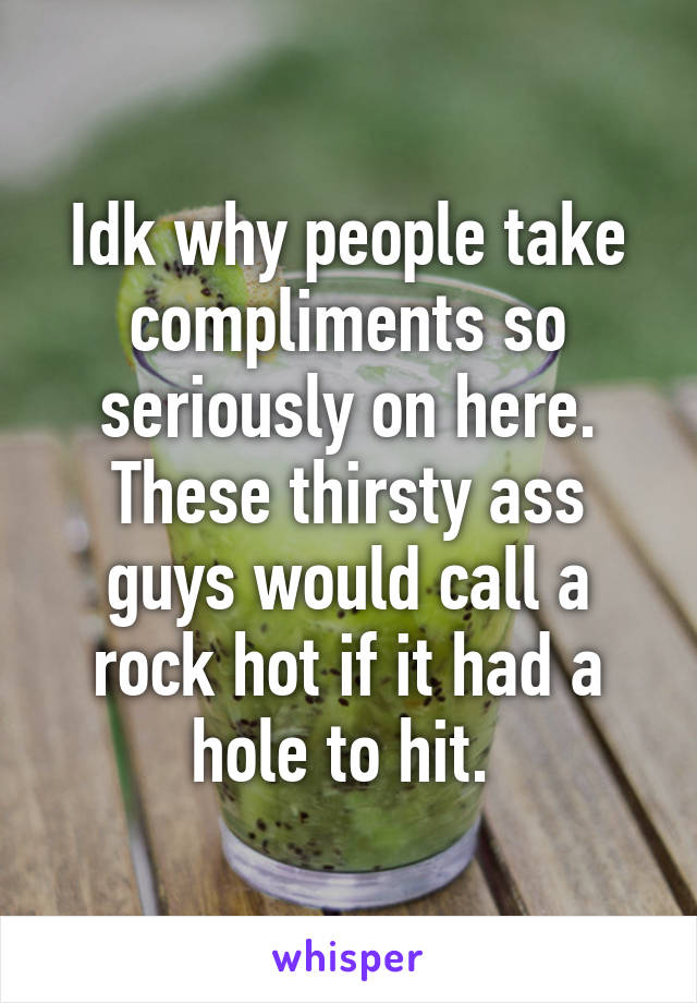 Idk why people take compliments so seriously on here. These thirsty ass guys would call a rock hot if it had a hole to hit. 